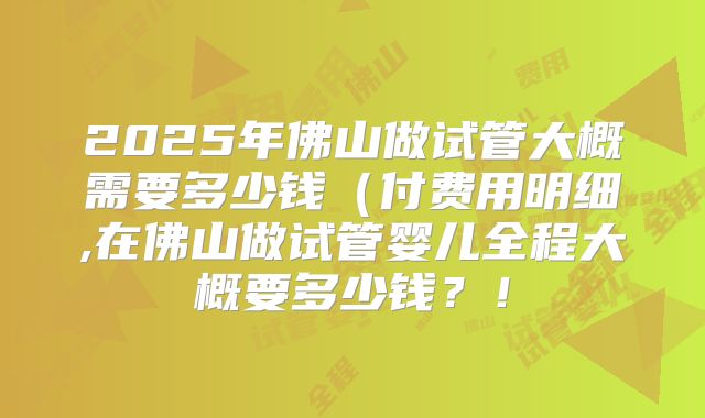 2025年佛山做试管大概需要多少钱（付费用明细,在佛山做试管婴儿全程大概要多少钱？！