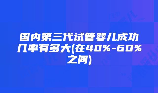 国内第三代试管婴儿成功几率有多大(在40%-60%之间)