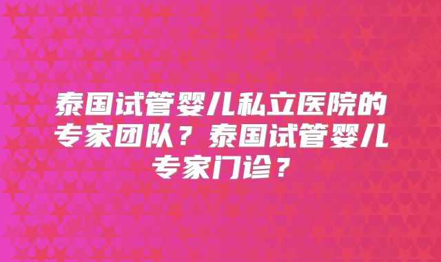泰国试管婴儿私立医院的专家团队?泰国试管婴儿专家门诊?