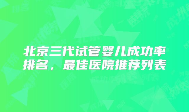 北京三代试管婴儿成功率排名，最佳医院推荐列表
