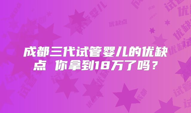 成都三代试管婴儿的优缺点 你拿到18万了吗?
