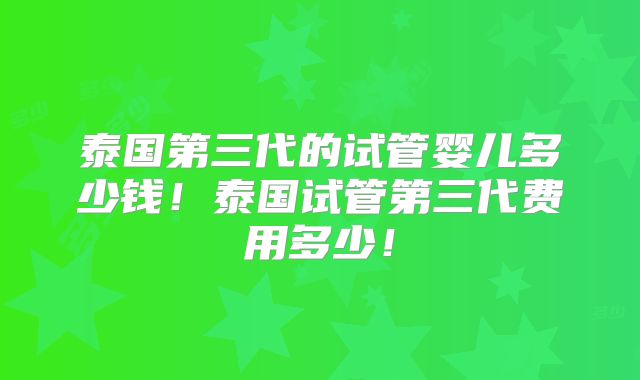 泰国第三代的试管婴儿多少钱！泰国试管第三代费用多少！