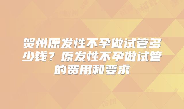 贺州原发性不孕做试管多少钱?原发性不孕做试管的费用和要求
