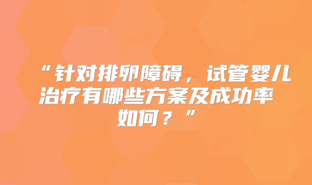 “针对排卵障碍，试管婴儿治疗有哪些方案及成功率如何？”