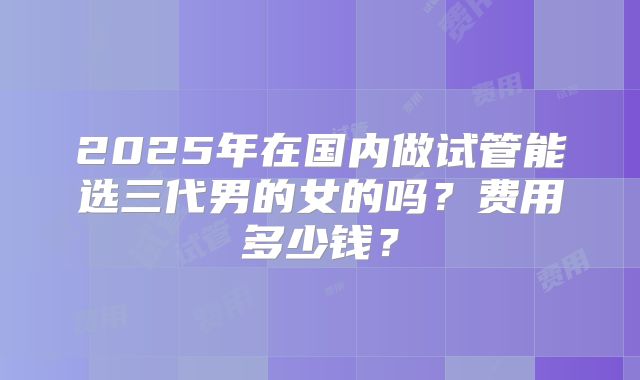 2025年在国内做试管能选三代男的女的吗？费用多少钱？