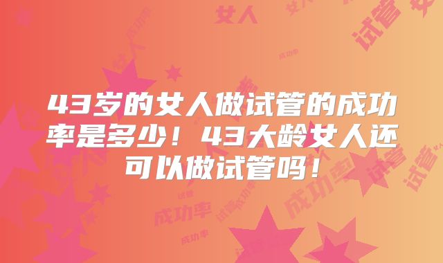 43岁的女人做试管的成功率是多少！43大龄女人还可以做试管吗！