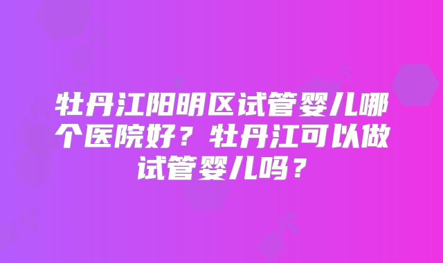 牡丹江阳明区试管婴儿哪个医院好？牡丹江可以做试管婴儿吗？