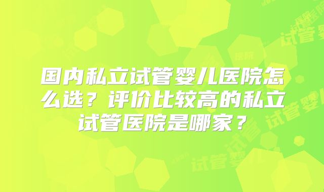 国内私立试管婴儿医院怎么选？评价比较高的私立试管医院是哪家？