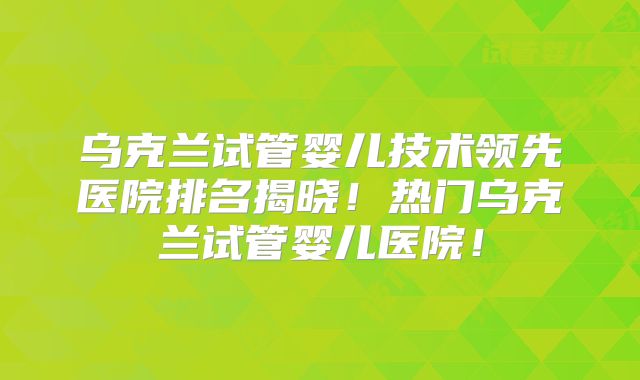乌克兰试管婴儿技术领先医院排名揭晓！热门乌克兰试管婴儿医院！