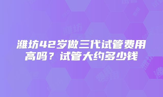 潍坊42岁做三代试管费用高吗？试管大约多少钱