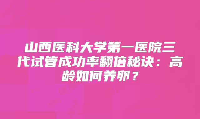 山西医科大学第一医院三代试管成功率翻倍秘诀：高龄如何养卵？