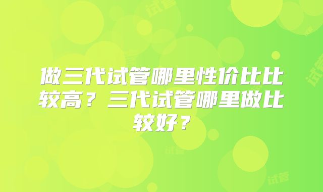 做三代试管哪里性价比比较高？三代试管哪里做比较好？