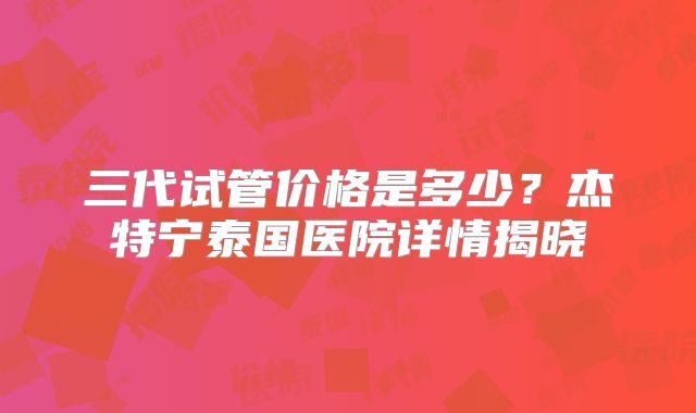 三代试管价格是多少？杰特宁泰国医院详情揭晓