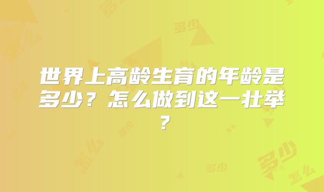 世界上高龄生育的年龄是多少？怎么做到这一壮举？