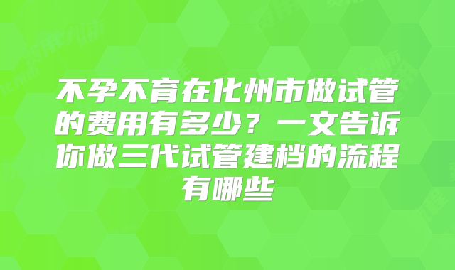 不孕不育在化州市做试管的费用有多少?一文告诉你做三代试管建档的流程有哪些