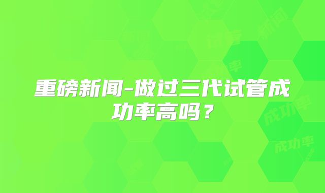 重磅新闻-做过三代试管成功率高吗？