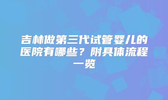 吉林做第三代试管婴儿的医院有哪些？附具体流程一览
