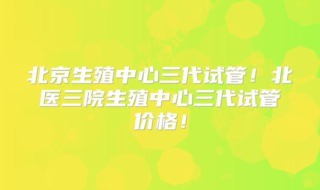 北京生殖中心三代试管!北医三院生殖中心三代试管价格!
