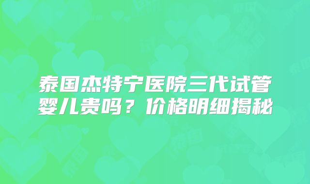 泰国杰特宁医院三代试管婴儿贵吗？价格明细揭秘