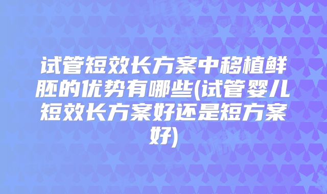 试管短效长方案中移植鲜胚的优势有哪些(试管婴儿短效长方案好还是短方案好)