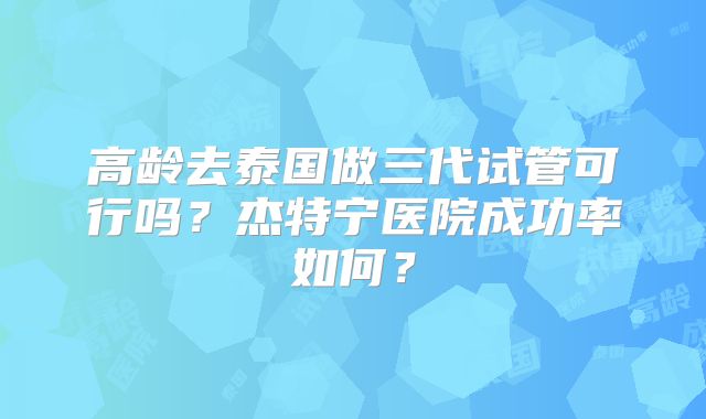 高龄去泰国做三代试管可行吗？杰特宁医院成功率如何？