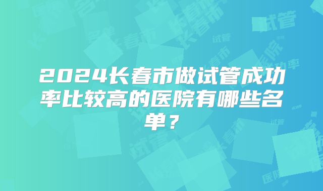 2024长春市做试管成功率比较高的医院有哪些名单?