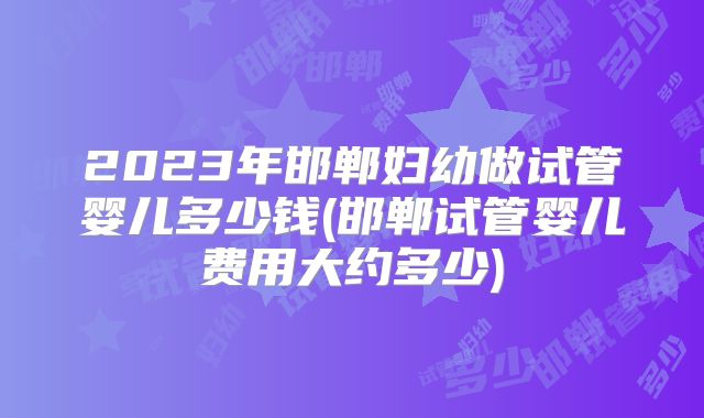 2023年邯郸妇幼做试管婴儿多少钱(邯郸试管婴儿费用大约多少)