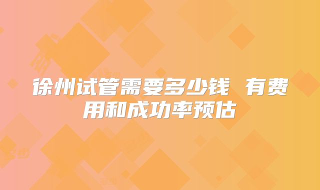 徐州试管需要多少钱 有费用和成功率预估