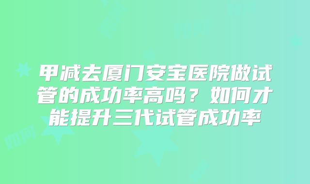 甲减去厦门安宝医院做试管的成功率高吗？如何才能提升三代试管成功率