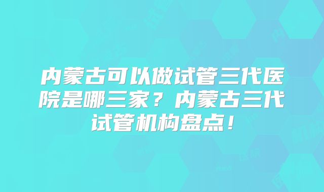 内蒙古可以做试管三代医院是哪三家?内蒙古三代试管机构盘点!
