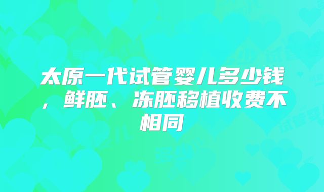 太原一代试管婴儿多少钱,鲜胚、冻胚移植收费不相同