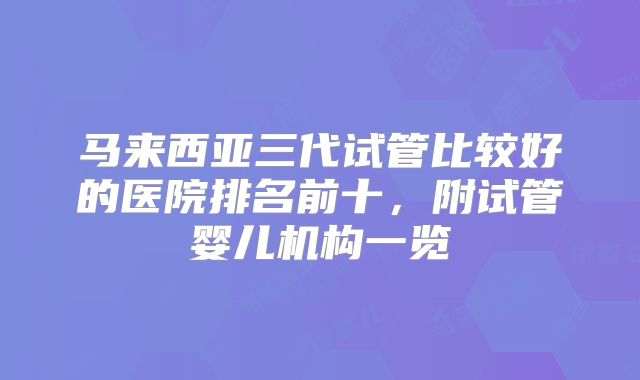 马来西亚三代试管比较好的医院排名前十，附试管婴儿机构一览