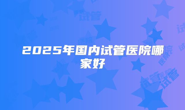 2025年国内试管医院哪家好