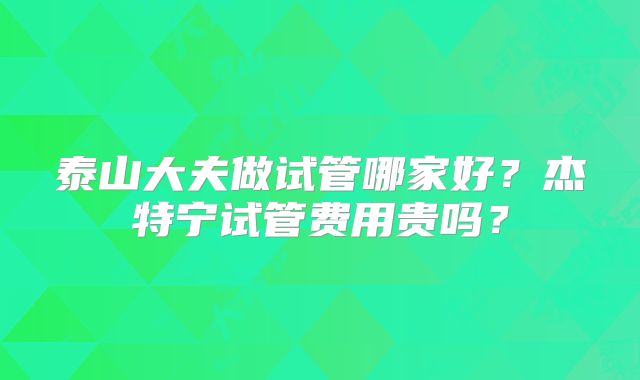 泰山大夫做试管哪家好?杰特宁试管费用贵吗?