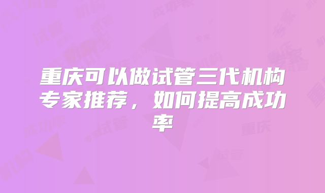 重庆可以做试管三代机构专家推荐，如何提高成功率