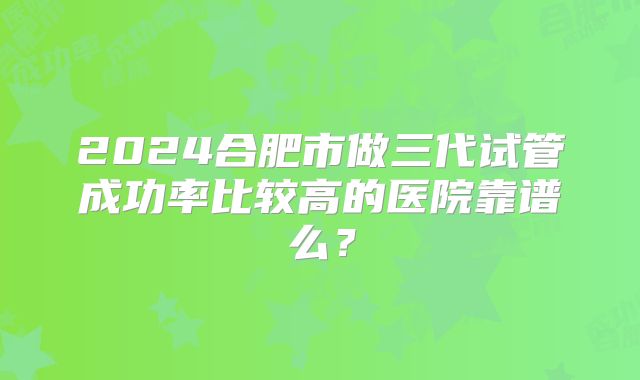 2024合肥市做三代试管成功率比较高的医院靠谱么？