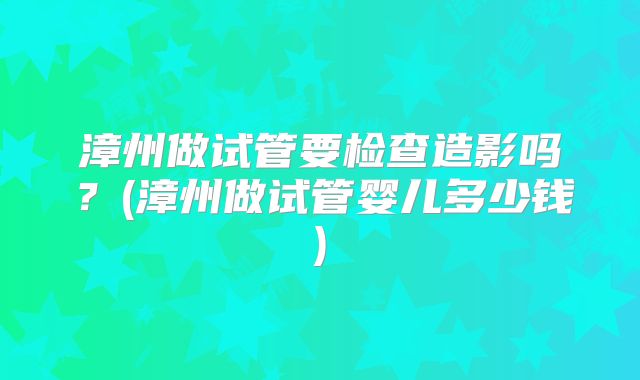漳州做试管要检查造影吗?(漳州做试管婴儿多少钱)