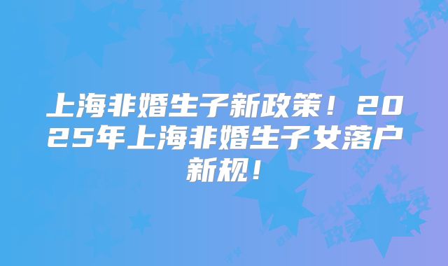 上海非婚生子新政策！2025年上海非婚生子女落户新规！