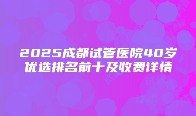 2025成都试管医院40岁优选排名前十及收费详情