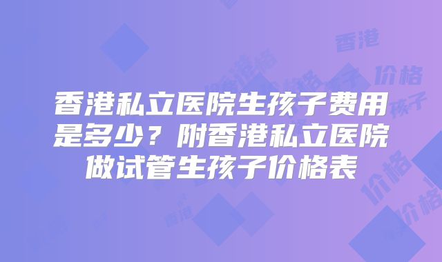 香港私立医院生孩子费用是多少?附香港私立医院做试管生孩子价格表