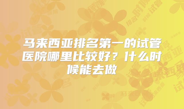 马来西亚排名第一的试管医院哪里比较好？什么时候能去做