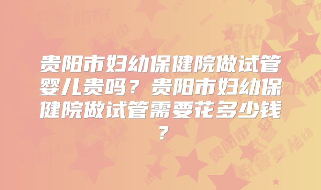 贵阳市妇幼保健院做试管婴儿贵吗？贵阳市妇幼保健院做试管需要花多少钱？