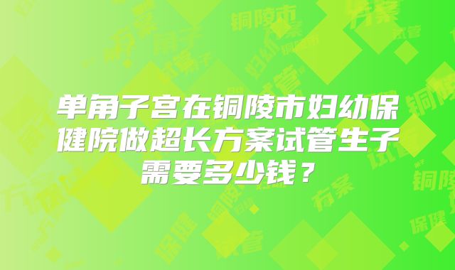 单角子宫在铜陵市妇幼保健院做超长方案试管生子需要多少钱？
