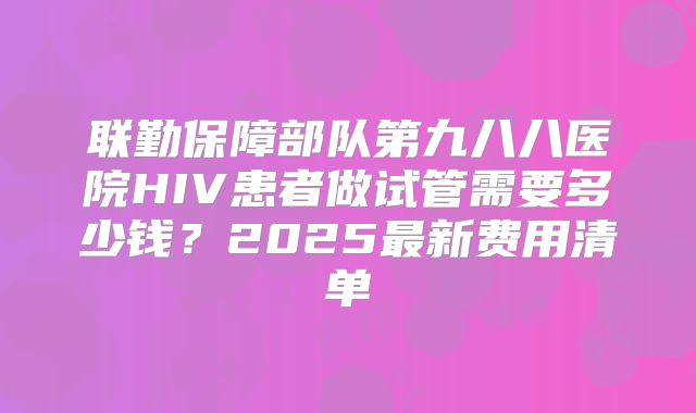 联勤保障部队第九八八医院HIV患者做试管需要多少钱？2025最新费用清单