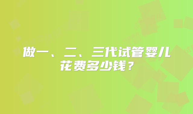 做一、二、三代试管婴儿花费多少钱？