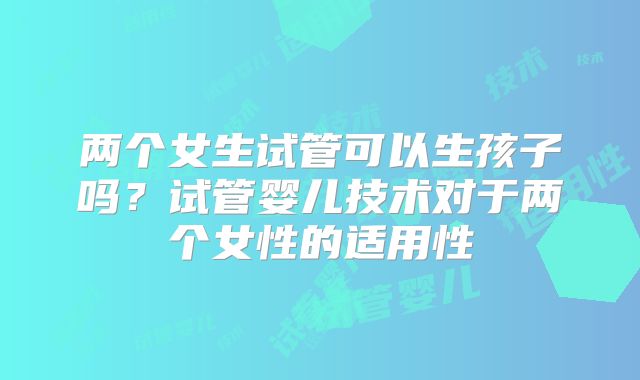 两个女生试管可以生孩子吗？试管婴儿技术对于两个女性的适用性