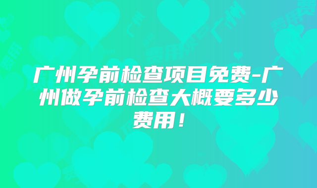 广州孕前检查项目免费-广州做孕前检查大概要多少费用！