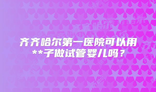 齐齐哈尔第一医院可以用**子做试管婴儿吗？