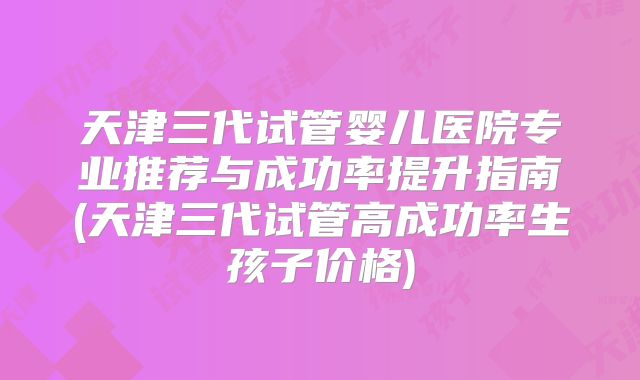 天津三代试管婴儿医院专业推荐与成功率提升指南(天津三代试管高成功率生孩子价格)