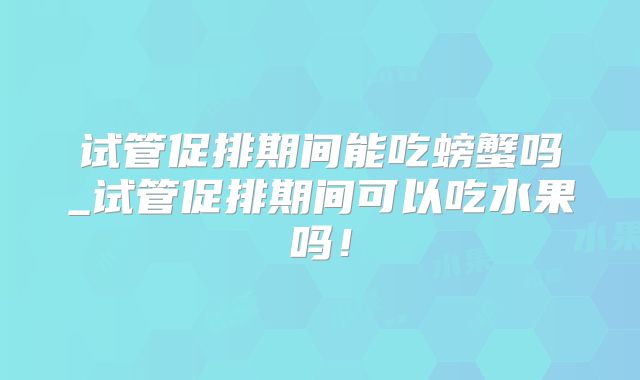 试管促排期间能吃螃蟹吗_试管促排期间可以吃水果吗!